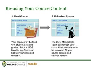 Re-using Your Course Content MDL101 – Intro to Moodle Welcome to the MDL101 – Intro to Moodle class online. Week 1 Lecture Assignment Week 2 Discussion Quiz 1. Used Course 2. Refreshed Course Your course may be filled with student data and grades. But, the UOG MoodleHelp Team can backup your class and refresh it. The UOG MoodleHelp Team can refresh your class. All student data can be removed. All your course content and settings remain. MDL101 – Intro to Moodle Welcome to the MDL101 – Intro to Moodle class online. Week 1 Lecture Assignment Week 2 Discussion Quiz 