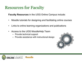 Resources for Faculty Faculty Resources  in the UOG Online Campus include: Moodle tutorials for designing and facilitating online courses Links to online learning organizations and publications Access to the UOG MoodleHelp Team Provide technical support Provide assistance with instructional design 