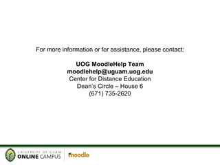 For more information or for assistance, please contact: UOG MoodleHelp Team [email_address] Center for Distance Education Dean’s Circle – House 6 (671) 735-2620 
