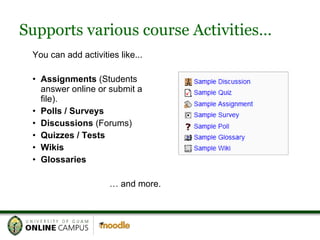 Supports various course Activities… You can add activities like... Assignments  (Students answer online or submit a file). Polls / Surveys Discussions  (Forums) Quizzes / Tests Wikis Glossaries …  and more. 