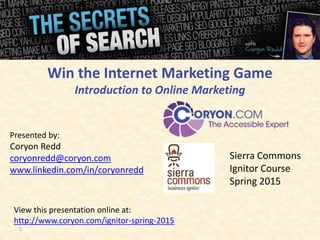 1
Presented by:
Coryon Redd
coryonredd@coryon.com
www.linkedin.com/in/coryonredd
Win the Internet Marketing Game
Introduction to Online Marketing
View this presentation online at:
http://www.coryon.com/ignitor-spring-2015
Sierra Commons
Ignitor Course
Spring 2015
 