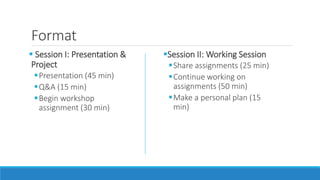 Format
 Session I: Presentation &
Project
Presentation (45 min)
Q&A (15 min)
Begin workshop
assignment (30 min)
Session II: Working Session
Share assignments (25 min)
Continue working on
assignments (50 min)
Make a personal plan (15
min)
 