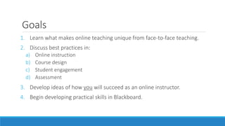 Goals
1. Learn what makes online teaching unique from face-to-face teaching.
2. Discuss best practices in:
a) Online instruction
b) Course design
c) Student engagement
d) Assessment
3. Develop ideas of how you will succeed as an online instructor.
4. Begin developing practical skills in Blackboard.
 