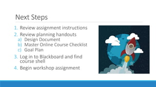 Next Steps
1. Review assignment instructions
2. Review planning handouts
a) Design Document
b) Master Online Course Checklist
c) Goal Plan
3. Log in to Blackboard and find
course shell
4. Begin workshop assignment
 
