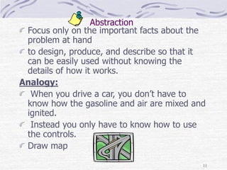 11
Abstraction
Focus only on the important facts about the
problem at hand
to design, produce, and describe so that it
can be easily used without knowing the
details of how it works.
Analogy:
When you drive a car, you don’t have to
know how the gasoline and air are mixed and
ignited.
Instead you only have to know how to use
the controls.
Draw map
 