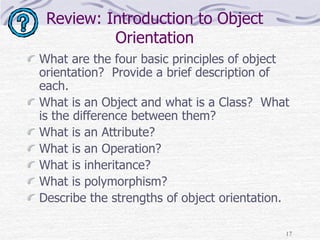 17
Review: Introduction to Object
Orientation
What are the four basic principles of object
orientation? Provide a brief description of
each.
What is an Object and what is a Class? What
is the difference between them?
What is an Attribute?
What is an Operation?
What is inheritance?
What is polymorphism?
Describe the strengths of object orientation.
 