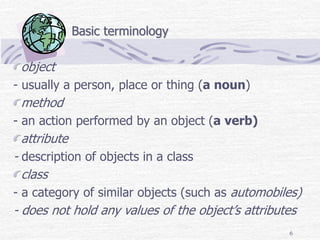 6
Basic terminology
object
- usually a person, place or thing (a noun)
method
- an action performed by an object (a verb)
attribute
- description of objects in a class
class
- a category of similar objects (such as automobiles)
- does not hold any values of the object’s attributes
 