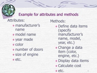 7
Example for attributes and methods
Attributes:
manufacturer’s
name
model name
year made
color
number of doors
size of engine
etc.
Methods:
Define data items
(specify
manufacturer’s
name, model,
year, etc.)
Change a data
item (color,
engine, etc.)
Display data items
Calculate cost
etc.
 