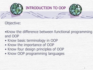 1
INTRODUCTION TO OOP
Objective:
•Know the difference between functional programming
and OOP
• Know basic terminology in OOP
• Know the importance of OOP
• Know four design principles of OOP
• Know OOP programming languages
 