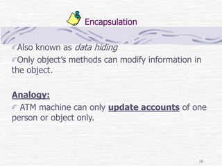 10
Encapsulation
Also known as data hiding
Only object’s methods can modify information in
the object.
Analogy:
ATM machine can only update accounts of one
person or object only.
 