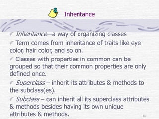14
Inheritance
Inheritance—a way of organizing classes
Term comes from inheritance of traits like eye
color, hair color, and so on.
Classes with properties in common can be
grouped so that their common properties are only
defined once.
Superclass – inherit its attributes & methods to
the subclass(es).
Subclass – can inherit all its superclass attributes
& methods besides having its own unique
attributes & methods.
 