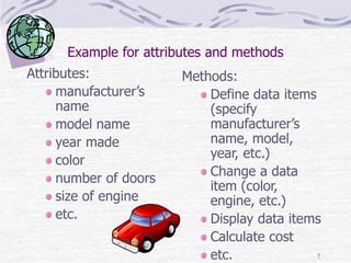 7
Example for attributes and methods
Attributes:
manufacturer’s
name
model name
year made
color
number of doors
size of engine
etc.
Methods:
Define data items
(specify
manufacturer’s
name, model,
year, etc.)
Change a data
item (color,
engine, etc.)
Display data items
Calculate cost
etc.
 