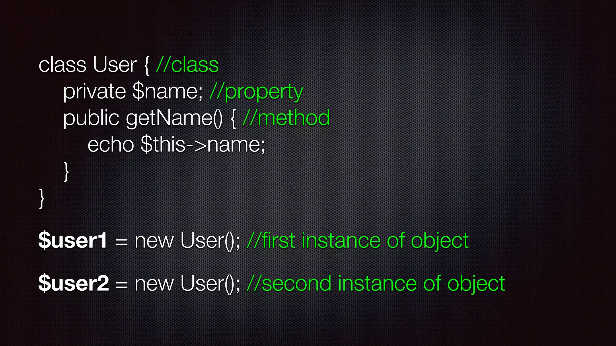 class User { //class 
private $name; //property 
public getName() { //method 
echo $this->name; 
} 
}
$user1 = new User(); //ﬁrst instance of object
$user2 = new User(); //second instance of object
 