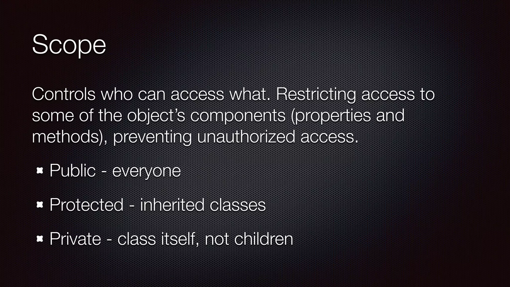 Scope
Controls who can access what. Restricting access to
some of the object’s components (properties and
methods), preventing unauthorized access.
Public - everyone
Protected - inherited classes
Private - class itself, not children
 