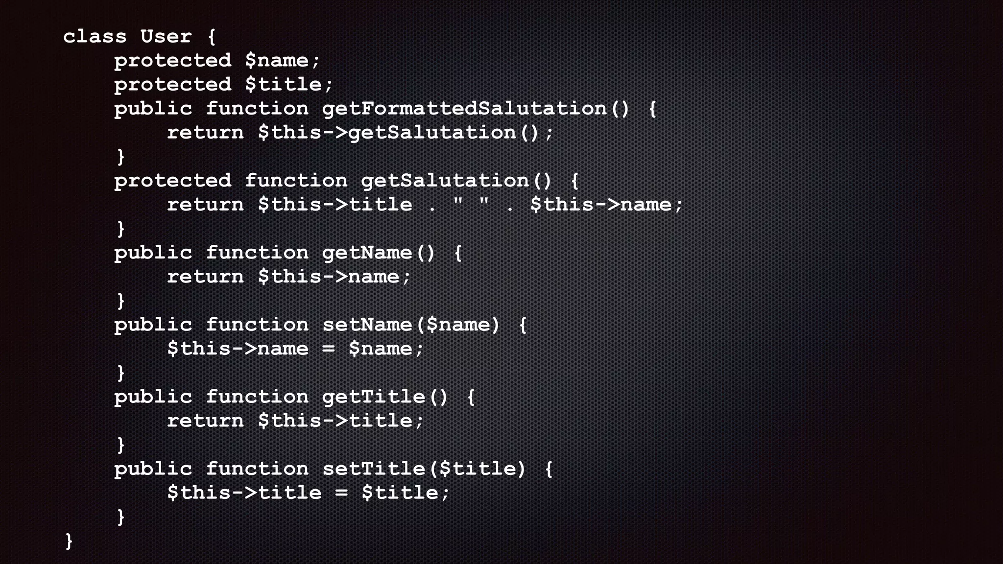 class User { 
protected $name; 
protected $title; 
public function getFormattedSalutation() { 
return $this->getSalutation(); 
} 
protected function getSalutation() { 
return $this->title . " " . $this->name; 
} 
public function getName() { 
return $this->name; 
} 
public function setName($name) { 
$this->name = $name; 
} 
public function getTitle() { 
return $this->title; 
} 
public function setTitle($title) { 
$this->title = $title; 
} 
}
 