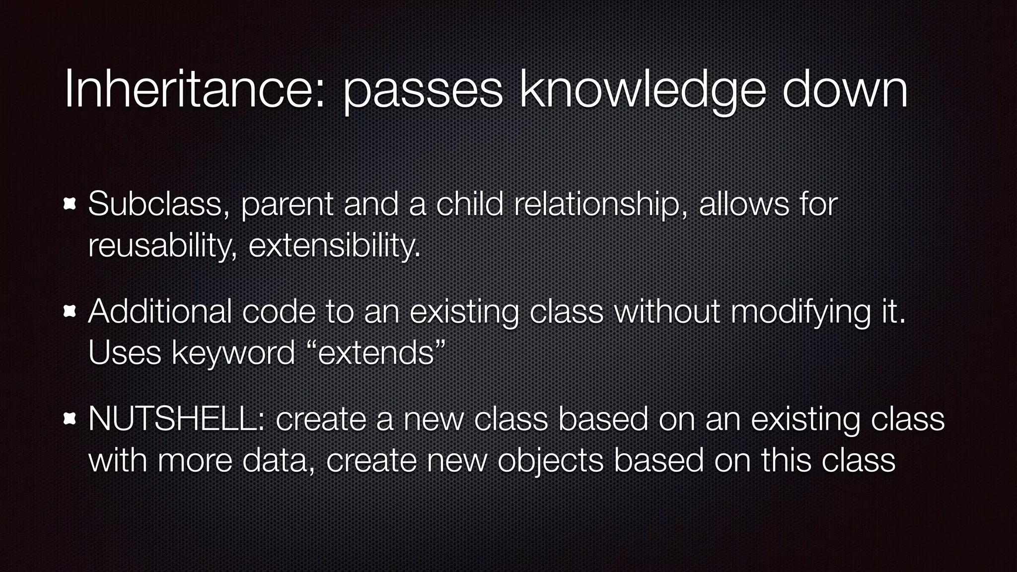 Inheritance: passes knowledge down
Subclass, parent and a child relationship, allows for
reusability, extensibility.
Additional code to an existing class without modifying it.
Uses keyword “extends”
NUTSHELL: create a new class based on an existing class
with more data, create new objects based on this class
 