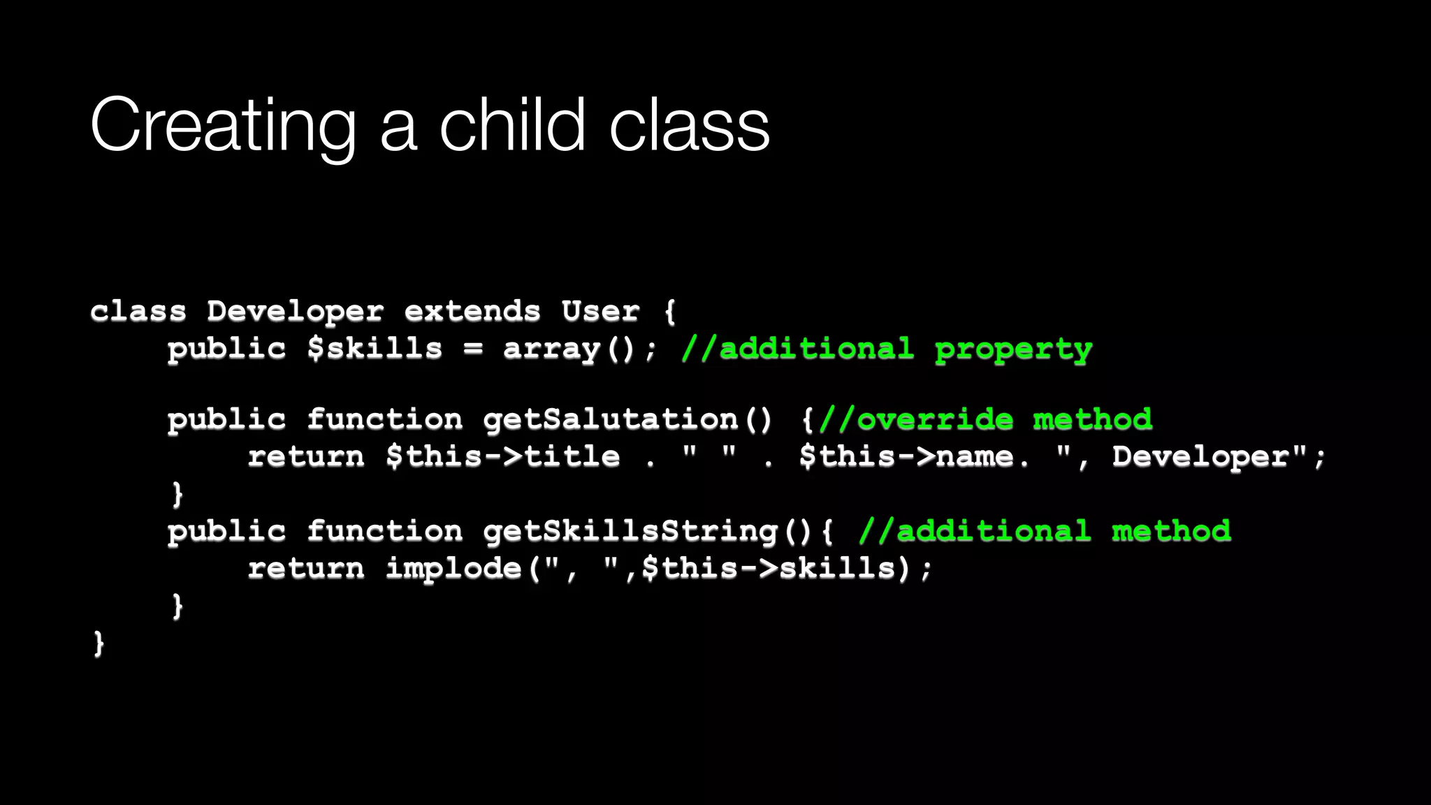 Creating a child class
class Developer extends User { 
public $skills = array(); //additional property
public function getSalutation() {//override method 
return $this->title . " " . $this->name. ", Developer"; 
} 
public function getSkillsString(){ //additional method 
return implode(", ",$this->skills); 
} 
}
 