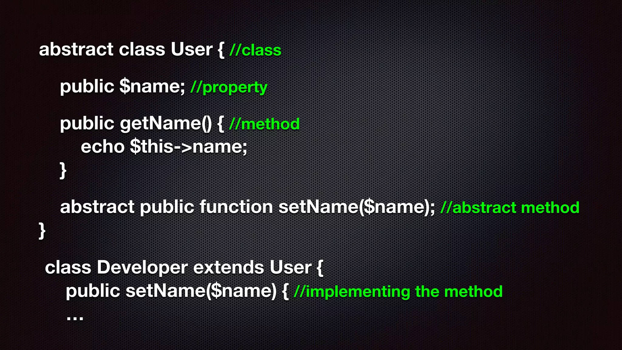 abstract class User { //class
public $name; //property
public getName() { //method 
echo $this->name; 
}
abstract public function setName($name); //abstract method 
}
class Developer extends User { 
public setName($name) { //implementing the method 
…
 
