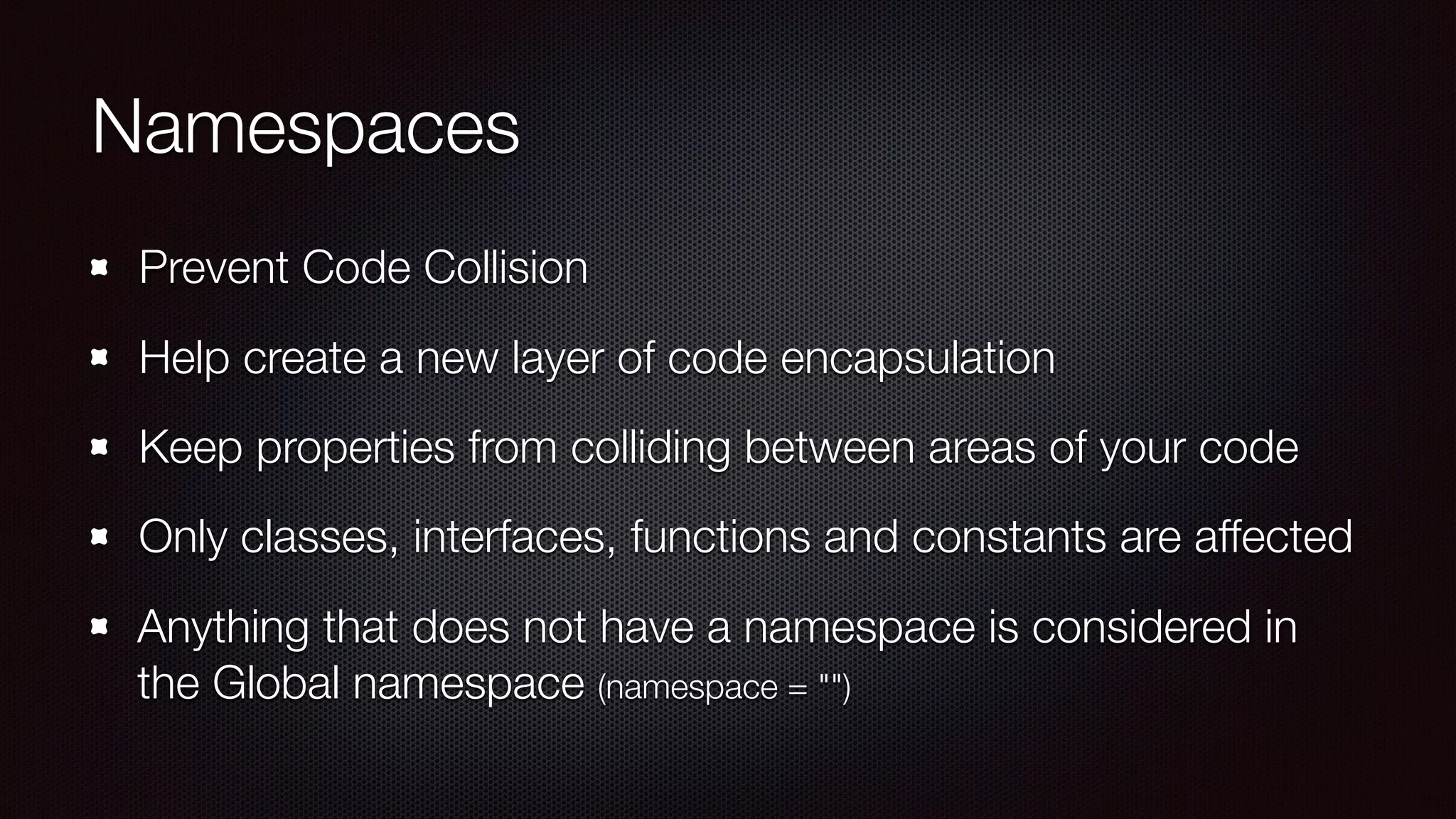 Namespaces
Prevent Code Collision
Help create a new layer of code encapsulation
Keep properties from colliding between areas of your code
Only classes, interfaces, functions and constants are affected
Anything that does not have a namespace is considered in
the Global namespace (namespace = "")
 