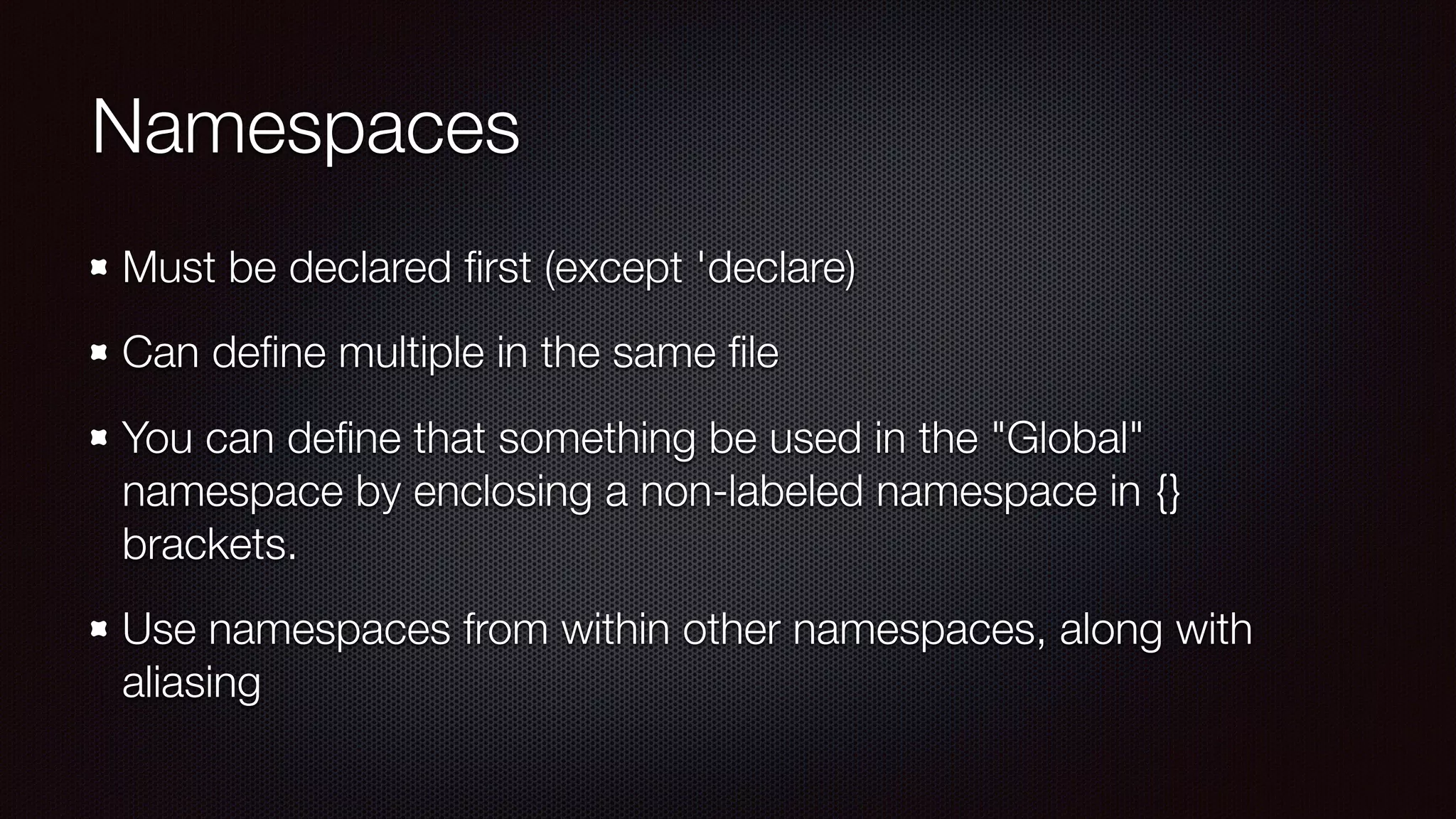 Namespaces
Must be declared ﬁrst (except 'declare)
Can deﬁne multiple in the same ﬁle
You can deﬁne that something be used in the "Global"
namespace by enclosing a non-labeled namespace in {}
brackets.
Use namespaces from within other namespaces, along with
aliasing
 