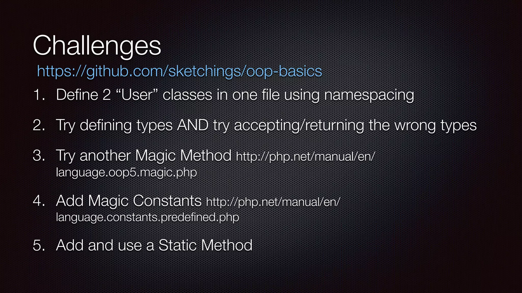 Challenges
1. Deﬁne 2 “User” classes in one ﬁle using namespacing
2. Try deﬁning types AND try accepting/returning the wrong types
3. Try another Magic Method http://php.net/manual/en/
language.oop5.magic.php
4. Add Magic Constants http://php.net/manual/en/
language.constants.predeﬁned.php
5. Add and use a Static Method
https://github.com/sketchings/oop-basics
 