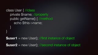 class User { //class 
private $name; //property 
public getName() { //method 
echo $this->name; 
} 
}
$user1 = new User(); //ﬁrst instance of object
$user2 = new User(); //second instance of object
 