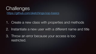 Challenges
1. Create a new class with properties and methods
2. Instantiate a new user with a different name and title
3. Throw an error because your access is too
restricted.
https://github.com/sketchings/oop-basics
 