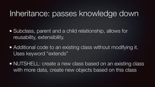 Inheritance: passes knowledge down
Subclass, parent and a child relationship, allows for
reusability, extensibility.
Additional code to an existing class without modifying it.
Uses keyword “extends”
NUTSHELL: create a new class based on an existing class
with more data, create new objects based on this class
 