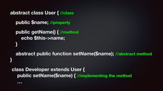 abstract class User { //class
public $name; //property
public getName() { //method 
echo $this->name; 
}
abstract public function setName($name); //abstract method 
}
class Developer extends User { 
public setName($name) { //implementing the method 
…
 