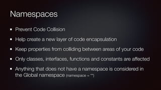 Namespaces
Prevent Code Collision
Help create a new layer of code encapsulation
Keep properties from colliding between areas of your code
Only classes, interfaces, functions and constants are affected
Anything that does not have a namespace is considered in
the Global namespace (namespace = "")
 