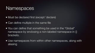 Namespaces
Must be declared ﬁrst (except 'declare)
Can deﬁne multiple in the same ﬁle
You can deﬁne that something be used in the "Global"
namespace by enclosing a non-labeled namespace in {}
brackets.
Use namespaces from within other namespaces, along with
aliasing
 