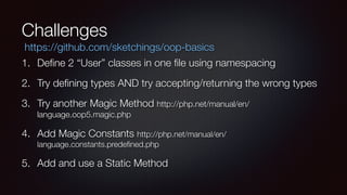 Challenges
1. Deﬁne 2 “User” classes in one ﬁle using namespacing
2. Try deﬁning types AND try accepting/returning the wrong types
3. Try another Magic Method http://php.net/manual/en/
language.oop5.magic.php
4. Add Magic Constants http://php.net/manual/en/
language.constants.predeﬁned.php
5. Add and use a Static Method
https://github.com/sketchings/oop-basics
 