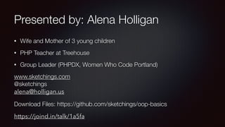Presented by: Alena Holligan
• Wife and Mother of 3 young children
• PHP Teacher at Treehouse
• Group Leader (PHPDX, Women Who Code Portland)
www.sketchings.com 
@sketchings 
alena@holligan.us
Download Files: https://github.com/sketchings/oop-basics
https://joind.in/talk/1a5fa
 