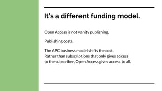 It’s a different funding model.
Open Access is not vanity publishing.
Publishing costs.
The APC business model shifts the cost.
Rather than subscriptions that only gives access
to the subscriber, Open Access gives access to all.
 