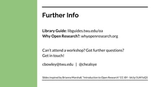Further Info
Library Guide: libguides.twu.edu/oa
Why Open Research?: whyopenresearch.org
Can’t attend a workshop? Got further questions?
Get in touch!
cbowley@twu.edu | @chealsye
Slides inspired by Brianna Marshall, “Introduction to Open Research” CC-BY - bit.ly/1UKYaQ5
 