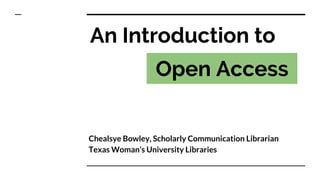 Chealsye Bowley, Scholarly Communication Librarian
Texas Woman’s University Libraries
An Introduction to
Open Access
 