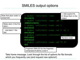 SMILES output options

                                                                    1. Add explicit Hs
Note that atom order is    > obabel -:CC(=O)Cl        –osmi         2. Show them in the
preserved                  CC(=O)Cl                                 output
                           > obabel -:CC(=O)Cl        –osmi –xh -h
  Make atom 3 the first
                           [CH3]C(=O)Cl
  atom…                    > obabel -:CC(=O)Cl        -osmi -xf 3
                           O=C(C)Cl
  …and atom 1 the          > obabel -:CC(=O)Cl        -osmi -xf 3 –xl 1
  last                     O=C(Cl)C
                           > obabel -:CC(=O)Cl        -:CC(=O)Cl -osmi -xC
                           ClC(=O)C                                 Random order
                           O=C(Cl)C
                           > obabel -:CC(=O)Cl        -osmi -xF "2 4"
                           CCl
                            Fragment SMILES for the fragment
                            composed of atoms 2 and 4

    Take home message: Look through the list of options for file formats
    which you frequently use (and request new options!)
 