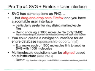 Pro Tip #4 SVG + Firefox = User interface
• SVG has same options as PNG…
• …but drag-and-drop onto Firefox and you have
  a zoomable user interface
   – particularly useful for visualising multimolecule
     files
   – Demo showing a 1000 molecule file (only 3MB):
      http://baoilleach.blogspot.co.uk/2011/06/molecular-zooming-with-open-babel-svg.html

• You could create a navigation interface for an
  entire database (sponsorship opportunity!)
   – E.g. make each of 1000 molecules link to another
     SVG with 1000 molecules
• Multimolecule depictions can be aligned based
  on substructure (also PNG)
   – Demo: http://baoilleach.blogspot.co.uk/2012/02/portrait-of-molecule-as-green.html
 