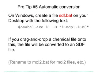 Pro Tip #5 Automatic conversion
On Windows, create a file sdf.bat on your
Desktop with the following text:
     @obabel.exe %1 –O "%~ndp1.%~n0"


If you drag-and-drop a chemical file onto
this, the file will be converted to an SDF
file.

(Rename to mol2.bat for mol2 files, etc.)
 