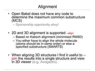Alignment
• Open Babel does not have any code to
  determine the maximum common substructure
  (MCS)
   – Sponsorship opportunity ahoy!

• 2D and 3D alignment is supported –align
   – Based on Kabsch alignment (minimised RMSD)
   – You either have to align the whole molecule
     (atoms should be in same order) or else a
     specified substructure (SMARTS)

• When aligning 3D structures I find it useful to --
  join the results into a single structure and view
  in 3D viewer (e.g. Avogadro)
 