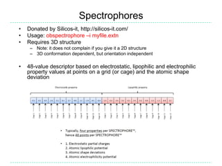 Spectrophores
•   Donated by Silicos-it, http://silicos-it.com/
•   Usage: obspectrophore –i myfile.extn
•   Requires 3D structure
     – Note: it does not complain if you give it a 2D structure
     – 3D conformation dependent, but orientation independent

•   48-value descriptor based on electrostatic, lipophilic and electrophilic
    property values at points on a grid (or cage) and the atomic shape
    deviation
 