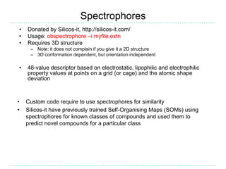 Spectrophores
•   Donated by Silicos-it, http://silicos-it.com/
•   Usage: obspectrophore –i myfile.extn
•   Requires 3D structure
     – Note: it does not complain if you give it a 2D structure
     – 3D conformation dependent, but orientation independent

•   48-value descriptor based on electrostatic, lipophilic and electrophilic
    property values at points on a grid (or cage) and the atomic shape
    deviation



•   Custom code require to use spectrophores for similarity
•   Silicos-it have previously trained Self-Organising Maps (SOMs) using
    spectrophores for known classes of compounds and used them to
    predict novel compounds for a particular class
 