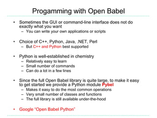 Progamming with Open Babel
• Sometimes the GUI or command-line interface does not do
  exactly what you want
    – You can write your own applications or scripts

• Choice of C++, Python, Java, .NET, Perl
    – But C++ and Python best supported

• Python is well-established in chemistry
    – Relatively easy to learn
    – Small number of commands
    – Can do a lot in a few lines

• Since the full Open Babel library is quite large, to make it easy
  to get started we provide a Python module Pybel
    – Makes it easy to do the most common operations
    – Very small number of classes and functions
    – The full library is still available under-the-hood

• Google “Open Babel Python”
 