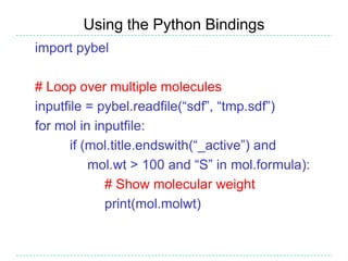 Using the Python Bindings
import pybel

# Loop over multiple molecules
inputfile = pybel.readfile(“sdf”, “tmp.sdf”)
for mol in inputfile:
       if (mol.title.endswith(“_active”) and
           mol.wt > 100 and “S” in mol.formula):
             # Show molecular weight
             print(mol.molwt)
 