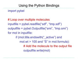 Using the Python Bindings
import pybel

# Loop over multiple molecules
inputfile = pybel.readfile(“sdf”, “tmp.sdf”)
outputfile = pybel.Outputfile(“smi”, “tmp.smi”)
for mol in inputfile:
       if (mol.title.endswith(“_active”) and
           mol.wt > 100 and “S” in mol.formula):
             # Add the molecule to the output file
             outputfile.write(mol)
 
