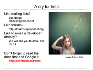 A cry for help
Like mailing lists?
   openbabel-
   discuss@lists.sf.net
Like forums?
   http://forums.openbabel.org
Like to email a developer
directly?
   We will ask you to email the
   list :-)


Don’t forget to read the
docs first and Google it                   Image: Tintin44 (Flickr)

   http://openbabel.org/docs
 