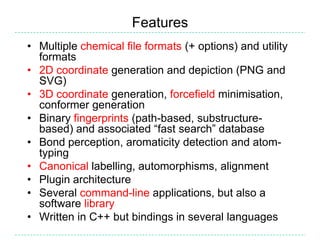 Features
• Multiple chemical file formats (+ options) and utility
  formats
• 2D coordinate generation and depiction (PNG and
  SVG)
• 3D coordinate generation, forcefield minimisation,
  conformer generation
• Binary fingerprints (path-based, substructure-
  based) and associated “fast search” database
• Bond perception, aromaticity detection and atom-
  typing
• Canonical labelling, automorphisms, alignment
• Plugin architecture
• Several command-line applications, but also a
  software library
• Written in C++ but bindings in several languages
 