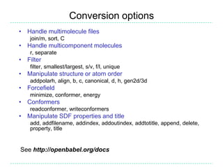 Conversion options
• Handle multimolecule files
    join/m, sort, C
• Handle multicomponent molecules
    r, separate
• Filter
    filter, smallest/largest, s/v, f/l, unique
• Manipulate structure or atom order
    addpolarh, align, b, c, canonical, d, h, gen2d/3d
• Forcefield
    minimize, conformer, energy
• Conformers
    readconformer, writeconformers
• Manipulate SDF properties and title
    add, addfilename, addindex, addoutindex, addtotitle, append, delete,
    property, title


See http://openbabel.org/docs
 