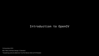 Introduction to OpenCV
19. November 2015
Max Tillich, Interface Design (7. Semster)
“Visualizing cultural collections” by Prof. Marian Dörk at FH Potsdam
 