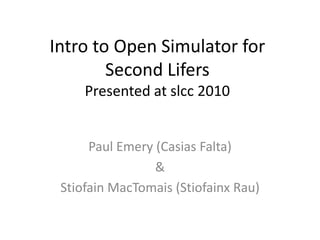 Intro to Open Simulator for Second LifersPresented at slcc 2010 Paul Emery (CasiasFalta) & StiofainMacTomais (Stiofainx Rau) YOU MUST ADVANCE THE SLIDES MANUALLY IN ORDER TO SEE THE TWO EMBEDED VIDEOS 